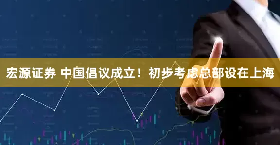宏源证券 中国倡议成立！初步考虑总部设在上海
