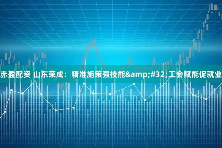 赤盈配资 山东荣成：精准施策强技能&#32;工会赋能促就业
