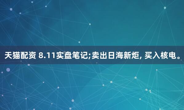 天猫配资 8.11实盘笔记;卖出日海新炬, 买入核电。
