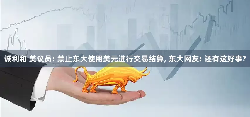 诚利和 美议员: 禁止东大使用美元进行交易结算, 东大网友: 还有这好事?