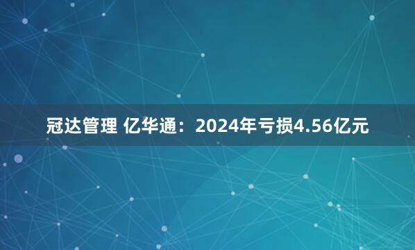 冠达管理 亿华通：2024年亏损4.56亿元