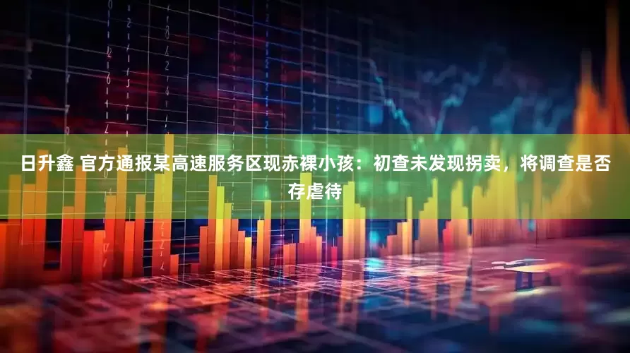 日升鑫 官方通报某高速服务区现赤裸小孩：初查未发现拐卖，将调查是否存虐待