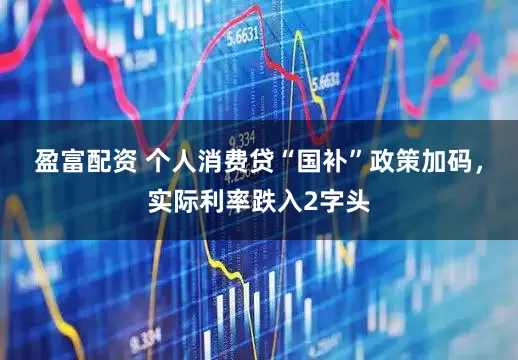 盈富配资 个人消费贷“国补”政策加码，实际利率跌入2字头