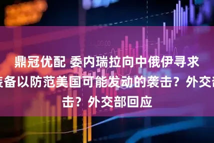 鼎冠优配 委内瑞拉向中俄伊寻求军事装备以防范美国可能发动的袭击？外交部回应