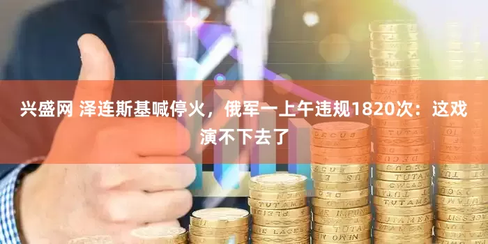 兴盛网 泽连斯基喊停火，俄军一上午违规1820次：这戏演不下去了