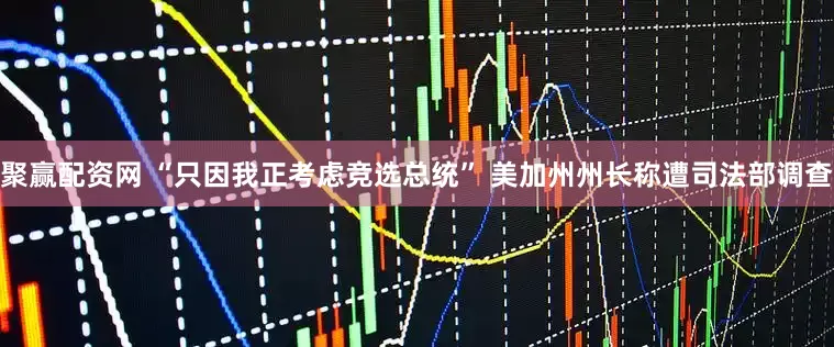 聚赢配资网 “只因我正考虑竞选总统” 美加州州长称遭司法部调查